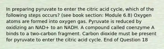 In preparing pyruvate to enter the citric acid cycle, which of the following steps occurs? (see book section: Module 6.8) Oxygen atoms are formed into oxygen gas. Pyruvate is reduced by oxidizing an NAD+ to an NADH. A compound called coenzyme A binds to a two-carbon fragment. Carbon dioxide must be present for pyruvate to enter the citric acid cycle. End of Question 18