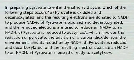 In preparing pyruvate to enter the citric acid cycle, which of the following steps occurs? a) Pyruvate is oxidized and decarboxylated, and the resulting electrons are donated to NADH to produce NAD+. b) Pyruvate is oxidized and decarboxylated, and the removed electrons are used to reduce an NAD+ to an NADH. c) Pyruvate is reduced to acetyl-coA, which involves the reduction of pyruvate, the addition of a carbon dioxide from the environment, and its reduction by NADH. d) Pyruvate is reduced and decarboxylated, and the resulting electrons oxidize an NAD+ to an NADH. e) Pyruvate is ionized directly to acetyl-coA.