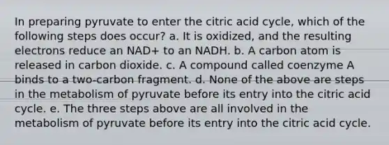 In preparing pyruvate to enter the citric acid cycle, which of the following steps does occur? a. It is oxidized, and the resulting electrons reduce an NAD+ to an NADH. b. A carbon atom is released in carbon dioxide. c. A compound called coenzyme A binds to a two-carbon fragment. d. None of the above are steps in the metabolism of pyruvate before its entry into the citric acid cycle. e. The three steps above are all involved in the metabolism of pyruvate before its entry into the citric acid cycle.