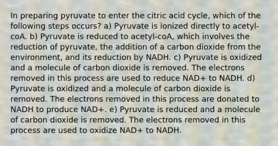 In preparing pyruvate to enter the citric acid cycle, which of the following steps occurs? a) Pyruvate is ionized directly to acetyl-coA. b) Pyruvate is reduced to acetyl-coA, which involves the reduction of pyruvate, the addition of a carbon dioxide from the environment, and its reduction by NADH. c) Pyruvate is oxidized and a molecule of carbon dioxide is removed. The electrons removed in this process are used to reduce NAD+ to NADH. d) Pyruvate is oxidized and a molecule of carbon dioxide is removed. The electrons removed in this process are donated to NADH to produce NAD+. e) Pyruvate is reduced and a molecule of carbon dioxide is removed. The electrons removed in this process are used to oxidize NAD+ to NADH.