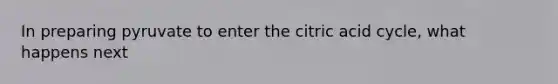 In preparing pyruvate to enter the citric acid cycle, what happens next