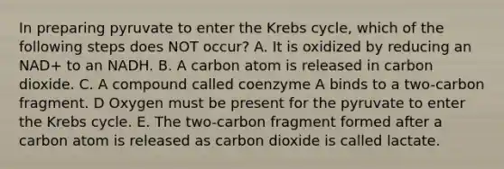 In preparing pyruvate to enter the Krebs cycle, which of the following steps does NOT occur? A. It is oxidized by reducing an NAD+ to an NADH. B. A carbon atom is released in carbon dioxide. C. A compound called coenzyme A binds to a two-carbon fragment. D Oxygen must be present for the pyruvate to enter the Krebs cycle. E. The two-carbon fragment formed after a carbon atom is released as carbon dioxide is called lactate.