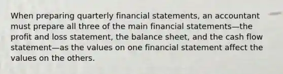 When preparing quarterly financial statements, an accountant must prepare all three of the main financial statements—the profit and loss statement, the balance sheet, and the cash flow statement—as the values on one financial statement affect the values on the others.