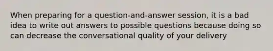 When preparing for a question-and-answer session, it is a bad idea to write out answers to possible questions because doing so can decrease the conversational quality of your delivery