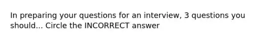 In preparing your questions for an interview, 3 questions you should... Circle the INCORRECT answer