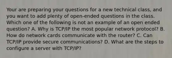 Your are preparing your questions for a new technical class, and you want to add plenty of open-ended questions in the class. Which one of the following is not an example of an open ended question? A. Why is TCP/IP the most popular network protocol? B. How do network cards communicate with the router? C. Can TCP/IP provide secure communications? D. What are the steps to configure a server with TCP/IP?