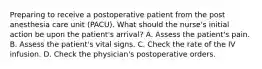 Preparing to receive a postoperative patient from the post anesthesia care unit (PACU). What should the nurse's initial action be upon the patient's arrival? A. Assess the patient's pain. B. Assess the patient's vital signs. C. Check the rate of the IV infusion. D. Check the physician's postoperative orders.