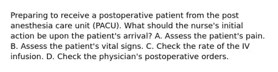 Preparing to receive a postoperative patient from the post anesthesia care unit (PACU). What should the nurse's initial action be upon the patient's arrival? A. Assess the patient's pain. B. Assess the patient's <a href='https://www.questionai.com/knowledge/kvsPhJhFmH-vital-signs' class='anchor-knowledge'>vital signs</a>. C. Check the rate of the IV infusion. D. Check the physician's postoperative orders.