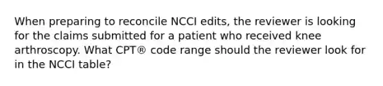 When preparing to reconcile NCCI​ edits, the reviewer is looking for the claims submitted for a patient who received knee arthroscopy. What​ CPT® code range should the reviewer look for in the NCCI​ table?