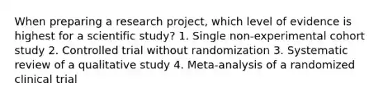 When preparing a research project, which level of evidence is highest for a scientific study? 1. Single non-experimental cohort study 2. Controlled trial without randomization 3. Systematic review of a qualitative study 4. Meta-analysis of a randomized clinical trial