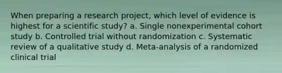 When preparing a research project, which level of evidence is highest for a scientific study? a. Single nonexperimental cohort study b. Controlled trial without randomization c. Systematic review of a qualitative study d. Meta-analysis of a randomized clinical trial