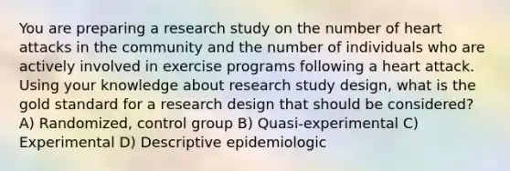 You are preparing a research study on the number of heart attacks in the community and the number of individuals who are actively involved in exercise programs following a heart attack. Using your knowledge about research study design, what is the gold standard for a research design that should be considered? A) Randomized, control group B) Quasi-experimental C) Experimental D) Descriptive epidemiologic