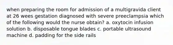 when preparing the room for admission of a multigravida client at 26 wees gestation diagnosed with severe preeclampsia which of the following would the nurse obtain? a. oxytocin infusion solution b. disposable tongue blades c. portable ultrasound machine d. padding for the side rails