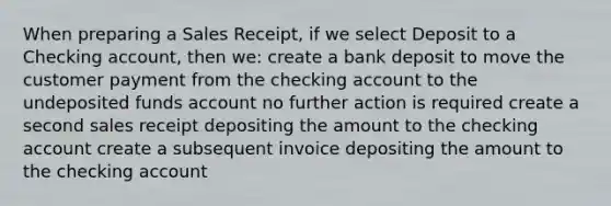 When preparing a Sales Receipt, if we select Deposit to a Checking account, then we: create a bank deposit to move the customer payment from the checking account to the undeposited funds account no further action is required create a second sales receipt depositing the amount to the checking account create a subsequent invoice depositing the amount to the checking account