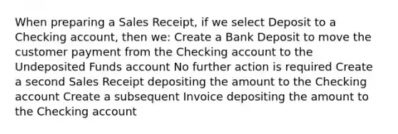 When preparing a Sales Receipt, if we select Deposit to a Checking account, then we: Create a Bank Deposit to move the customer payment from the Checking account to the Undeposited Funds account No further action is required Create a second Sales Receipt depositing the amount to the Checking account Create a subsequent Invoice depositing the amount to the Checking account