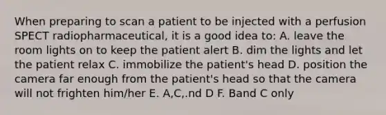 When preparing to scan a patient to be injected with a perfusion SPECT radiopharmaceutical, it is a good idea to: A. leave the room lights on to keep the patient alert B. dim the lights and let the patient relax C. immobilize the patient's head D. position the camera far enough from the patient's head so that the camera will not frighten him/her E. A,C,.nd D F. Band C only