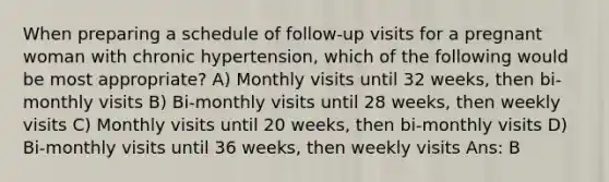 When preparing a schedule of follow-up visits for a pregnant woman with chronic hypertension, which of the following would be most appropriate? A) Monthly visits until 32 weeks, then bi-monthly visits B) Bi-monthly visits until 28 weeks, then weekly visits C) Monthly visits until 20 weeks, then bi-monthly visits D) Bi-monthly visits until 36 weeks, then weekly visits Ans: B