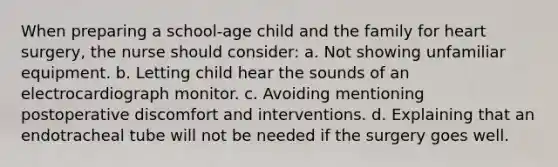 When preparing a school-age child and the family for heart surgery, the nurse should consider: a. Not showing unfamiliar equipment. b. Letting child hear the sounds of an electrocardiograph monitor. c. Avoiding mentioning postoperative discomfort and interventions. d. Explaining that an endotracheal tube will not be needed if the surgery goes well.