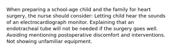 When preparing a school-age child and the family for heart surgery, the nurse should consider: Letting child hear the sounds of an electrocardiograph monitor. Explaining that an endotracheal tube will not be needed if the surgery goes well. Avoiding mentioning postoperative discomfort and interventions. Not showing unfamiliar equipment.