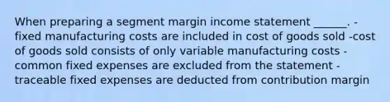 When preparing a segment margin income statement ______. -fixed manufacturing costs are included in cost of goods sold -cost of goods sold consists of only variable manufacturing costs -common fixed expenses are excluded from the statement -traceable fixed expenses are deducted from contribution margin