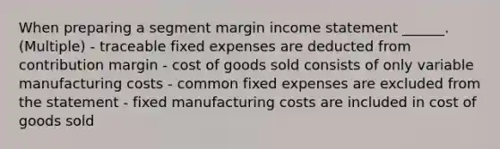 When preparing a segment margin income statement ______. (Multiple) - traceable fixed expenses are deducted from contribution margin - cost of goods sold consists of only variable manufacturing costs - common fixed expenses are excluded from the statement - fixed manufacturing costs are included in cost of goods sold