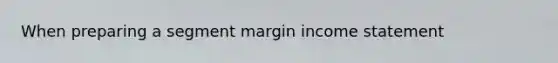 When preparing a segment margin income statement