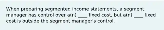 When preparing segmented <a href='https://www.questionai.com/knowledge/kCPMsnOwdm-income-statement' class='anchor-knowledge'>income statement</a>s, a segment manager has control over a(n) ____ fixed cost, but a(n) ____ fixed cost is outside the segment manager's control.