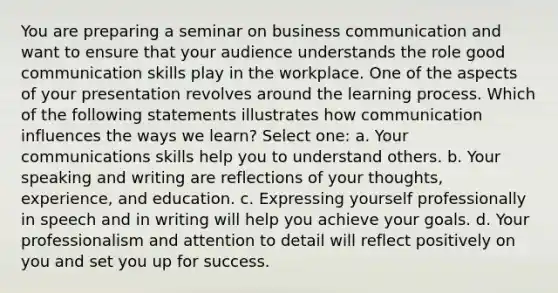 You are preparing a seminar on business communication and want to ensure that your audience understands the role good communication skills play in the workplace. One of the aspects of your presentation revolves around the learning process. Which of the following statements illustrates how communication influences the ways we learn? Select one: a. Your communications skills help you to understand others. b. Your speaking and writing are reflections of your thoughts, experience, and education. c. Expressing yourself professionally in speech and in writing will help you achieve your goals. d. Your professionalism and attention to detail will reflect positively on you and set you up for success.