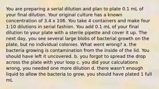 You are preparing a serial dilution and plan to plate 0.1 mL of your final dilution. Your original culture has a known concentration of 3.4 x 106. You take 4 containers and make four 1:10 dilutions in serial fashion. You add 0.1 mL of your final dilution to your plate with a sterile pipette and cover it up. The next day, you see several large blobs of bacterial growth on the plate, but no individual colonies. What went wrong? a. the bacteria growing is contamination from the inside of the lid. You should have left it uncovered. b. you forgot to spread the drop across the plate with your loop c. you did your calculations wrong, you needed one more dilution d. there wasn't enough liquid to allow the bacteria to grow, you should have plated 1 full mL