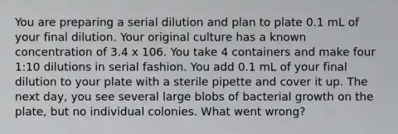 You are preparing a serial dilution and plan to plate 0.1 mL of your final dilution. Your original culture has a known concentration of 3.4 x 106. You take 4 containers and make four 1:10 dilutions in serial fashion. You add 0.1 mL of your final dilution to your plate with a sterile pipette and cover it up. The next day, you see several large blobs of bacterial growth on the plate, but no individual colonies. What went wrong?