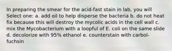 In preparing the smear for the acid-fast stain in lab, you will Select one: a. add oil to help disperse the bacteria b. do not heat fix because this will destroy the mycolic acids in the cell wall c. mix the Mycobacterium with a loopful of E. coli on the same slide d. decolorize with 95% ethanol e. counterstain with carbol-fuchsin