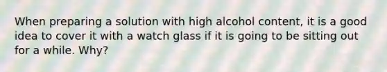 When preparing a solution with high alcohol content, it is a good idea to cover it with a watch glass if it is going to be sitting out for a while. Why?