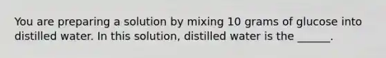 You are preparing a solution by mixing 10 grams of glucose into distilled water. In this solution, distilled water is the ______.