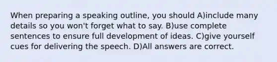 When preparing a speaking outline, you should A)include many details so you won't forget what to say. B)use complete sentences to ensure full development of ideas. C)give yourself cues for delivering the speech. D)All answers are correct.