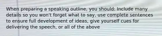 When preparing a speaking outline, you should: Include many details so you won't forget what to say, use complete sentences to ensure full development of ideas, give yourself cues for delivering the speech, or all of the above