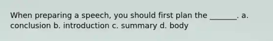 When preparing a speech, you should first plan the _______. a. conclusion b. introduction c. summary d. body
