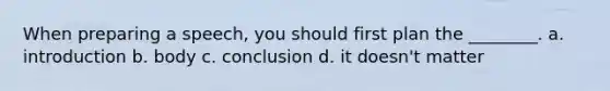 When preparing a speech, you should first plan the ________. a. introduction b. body c. conclusion d. it doesn't matter