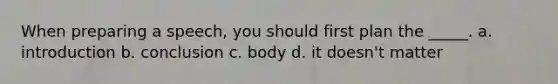 When preparing a speech, you should first plan the _____. a. introduction b. conclusion c. body d. it doesn't matter