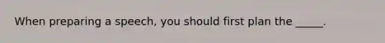 When preparing a speech, you should first plan the _____.