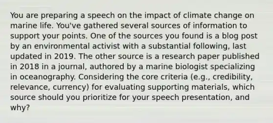 You are preparing a speech on the impact of climate change on marine life. You've gathered several sources of information to support your points. One of the sources you found is a blog post by an environmental activist with a substantial following, last updated in 2019. The other source is a research paper published in 2018 in a journal, authored by a marine biologist specializing in oceanography. Considering <a href='https://www.questionai.com/knowledge/kD8KqkX2aO-the-core' class='anchor-knowledge'>the core</a> criteria (e.g., credibility, relevance, currency) for evaluating supporting materials, which source should you prioritize for your speech presentation, and why?