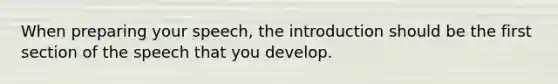 When preparing your speech, the introduction should be the first section of the speech that you develop.