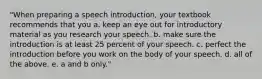 "When preparing a speech introduction, your textbook recommends that you a. keep an eye out for introductory material as you research your speech. b. make sure the introduction is at least 25 percent of your speech. c. perfect the introduction before you work on the body of your speech. d. all of the above. e. a and b only."