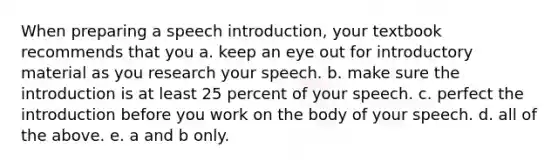 When preparing a speech introduction, your textbook recommends that you a. keep an eye out for introductory material as you research your speech. b. make sure the introduction is at least 25 percent of your speech. c. perfect the introduction before you work on the body of your speech. d. all of the above. e. a and b only.