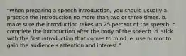 "When preparing a speech introduction, you should usually a. practice the introduction no more than two or three times. b. make sure the introduction takes up 25 percent of the speech. c. complete the introduction after the body of the speech. d. stick with the first introduction that comes to mind. e. use humor to gain the audience's attention and interest."