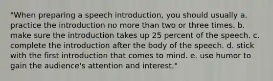 "When preparing a speech introduction, you should usually a. practice the introduction no more than two or three times. b. make sure the introduction takes up 25 percent of the speech. c. complete the introduction after the body of the speech. d. stick with the first introduction that comes to mind. e. use humor to gain the audience's attention and interest."