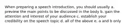 When preparing a speech introduction, you should usually a. preview the main points to be discussed in the body b. gain the attention and interest of your audience c. establish your credibility on the speech topic d. all of the above e. a and b only