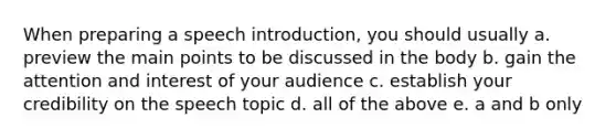 When preparing a speech introduction, you should usually a. preview the main points to be discussed in the body b. gain the attention and interest of your audience c. establish your credibility on the speech topic d. all of the above e. a and b only