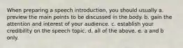 When preparing a speech introduction, you should usually a. preview the main points to be discussed in the body. b. gain the attention and interest of your audience. c. establish your credibility on the speech topic. d. all of the above. e. a and b only.