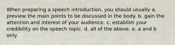 When preparing a speech introduction, you should usually a. preview the main points to be discussed in the body. b. gain the attention and interest of your audience. c. establish your credibility on the speech topic. d. all of the above. e. a and b only.