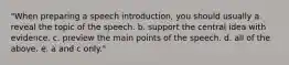 "When preparing a speech introduction, you should usually a. reveal the topic of the speech. b. support the central idea with evidence. c. preview the main points of the speech. d. all of the above. e. a and c only."